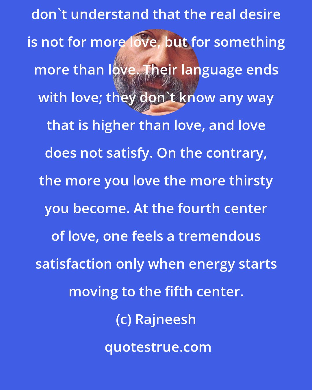 Rajneesh: And that is the trouble with all lovers: they want more love, because they don't understand that the real desire is not for more love, but for something more than love. Their language ends with love; they don't know any way that is higher than love, and love does not satisfy. On the contrary, the more you love the more thirsty you become. At the fourth center of love, one feels a tremendous satisfaction only when energy starts moving to the fifth center.