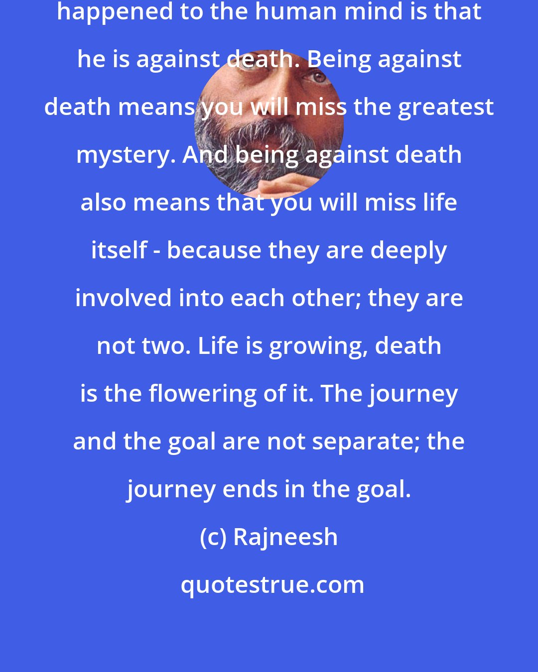 Rajneesh: And the greatest calamity that has happened to the human mind is that he is against death. Being against death means you will miss the greatest mystery. And being against death also means that you will miss life itself - because they are deeply involved into each other; they are not two. Life is growing, death is the flowering of it. The journey and the goal are not separate; the journey ends in the goal.