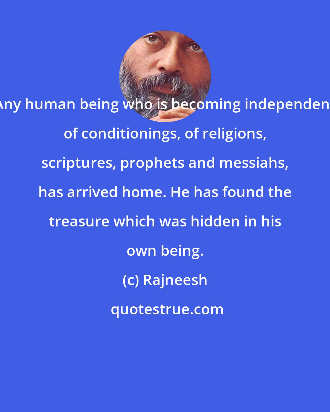 Rajneesh: Any human being who is becoming independent of conditionings, of religions, scriptures, prophets and messiahs, has arrived home. He has found the treasure which was hidden in his own being.