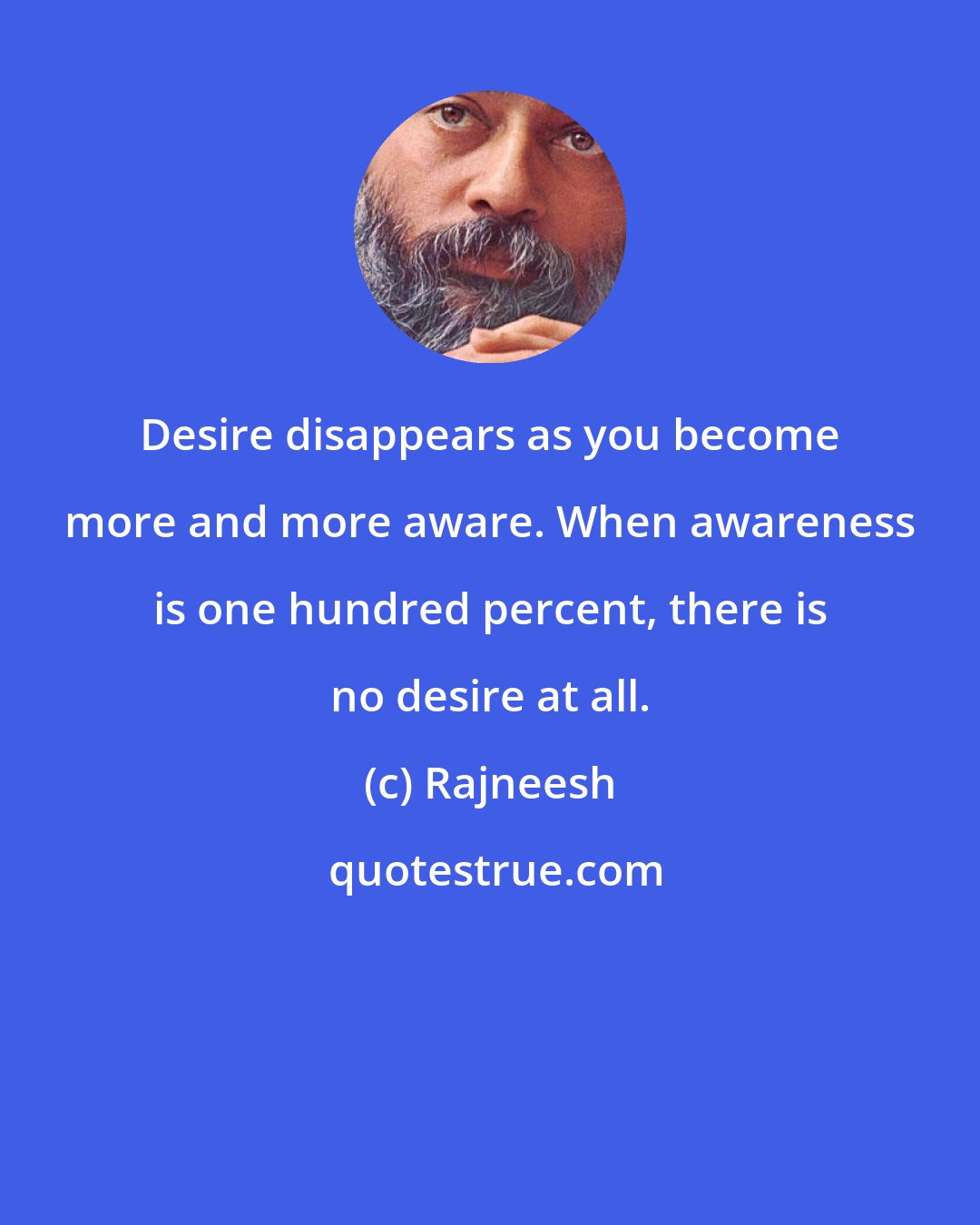 Rajneesh: Desire disappears as you become more and more aware. When awareness is one hundred percent, there is no desire at all.