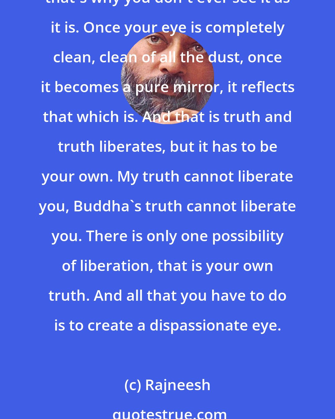 Rajneesh: Everybody is looking with his own world of desires, expectations, passions, lust, greed, anger. There are a thousand and one things standing between you and your world; that's why you don't ever see it as it is. Once your eye is completely clean, clean of all the dust, once it becomes a pure mirror, it reflects that which is. And that is truth and truth liberates, but it has to be your own. My truth cannot liberate you, Buddha's truth cannot liberate you. There is only one possibility of liberation, that is your own truth. And all that you have to do is to create a dispassionate eye.