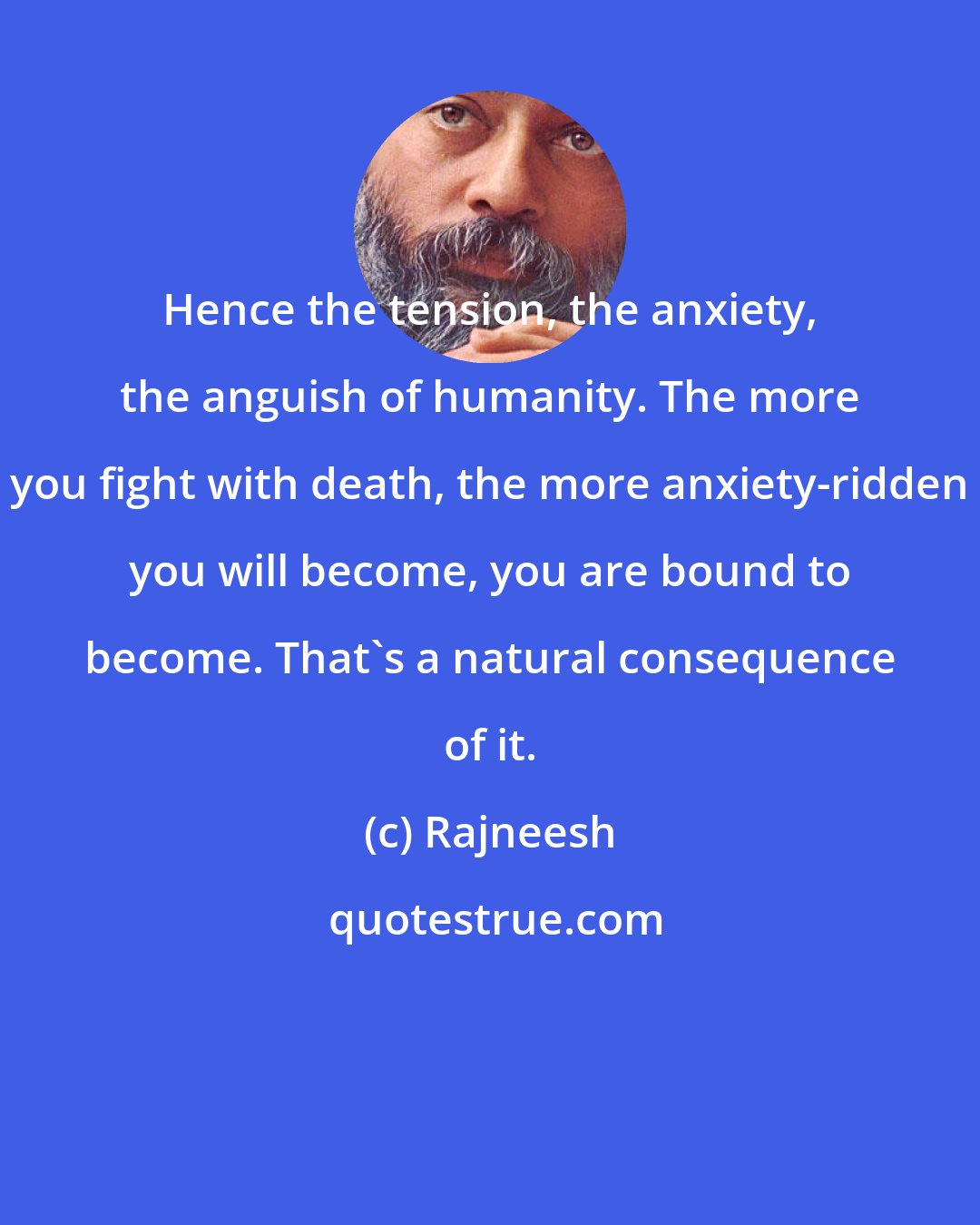 Rajneesh: Hence the tension, the anxiety, the anguish of humanity. The more you fight with death, the more anxiety-ridden you will become, you are bound to become. That's a natural consequence of it.