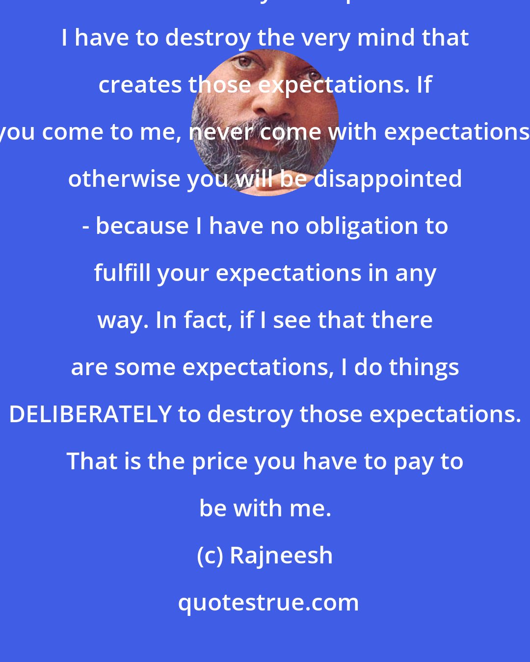 Rajneesh: If I fulfill YOUR expectations, how am I going to transform you? I have to DESTROY your expectations. I have to destroy the very mind that creates those expectations. If you come to me, never come with expectations, otherwise you will be disappointed - because I have no obligation to fulfill your expectations in any way. In fact, if I see that there are some expectations, I do things DELIBERATELY to destroy those expectations. That is the price you have to pay to be with me.