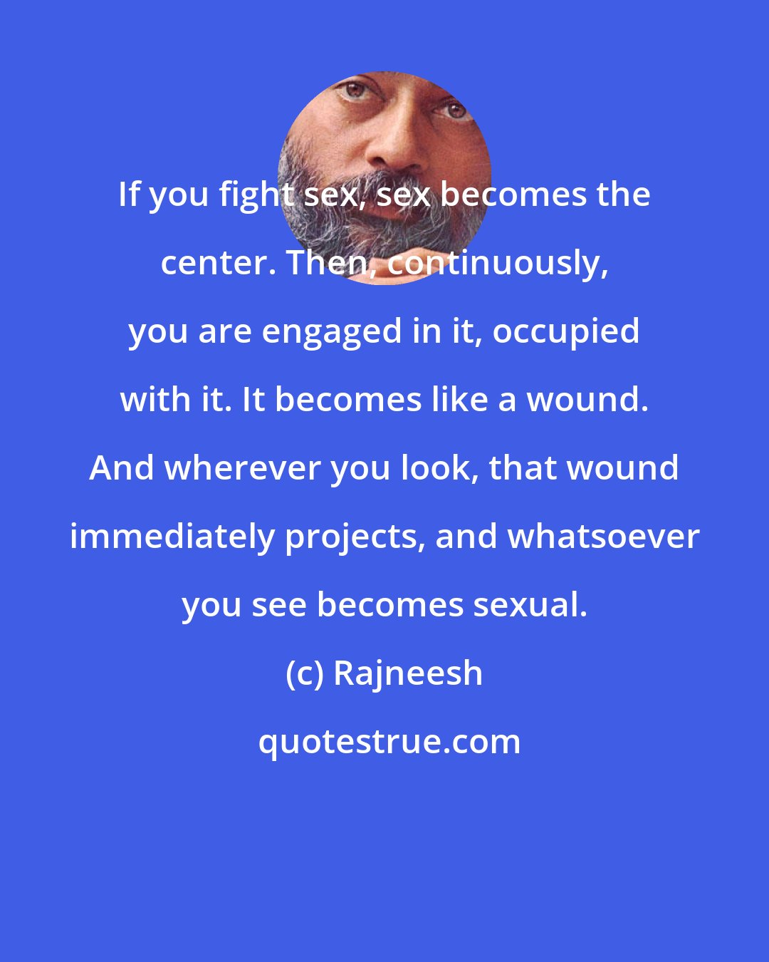 Rajneesh: If you fight sex, sex becomes the center. Then, continuously, you are engaged in it, occupied with it. It becomes like a wound. And wherever you look, that wound immediately projects, and whatsoever you see becomes sexual.