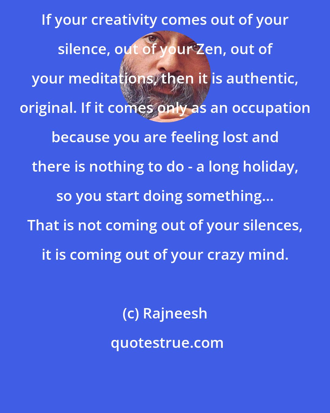 Rajneesh: If your creativity comes out of your silence, out of your Zen, out of your meditations, then it is authentic, original. If it comes only as an occupation because you are feeling lost and there is nothing to do - a long holiday, so you start doing something... That is not coming out of your silences, it is coming out of your crazy mind.