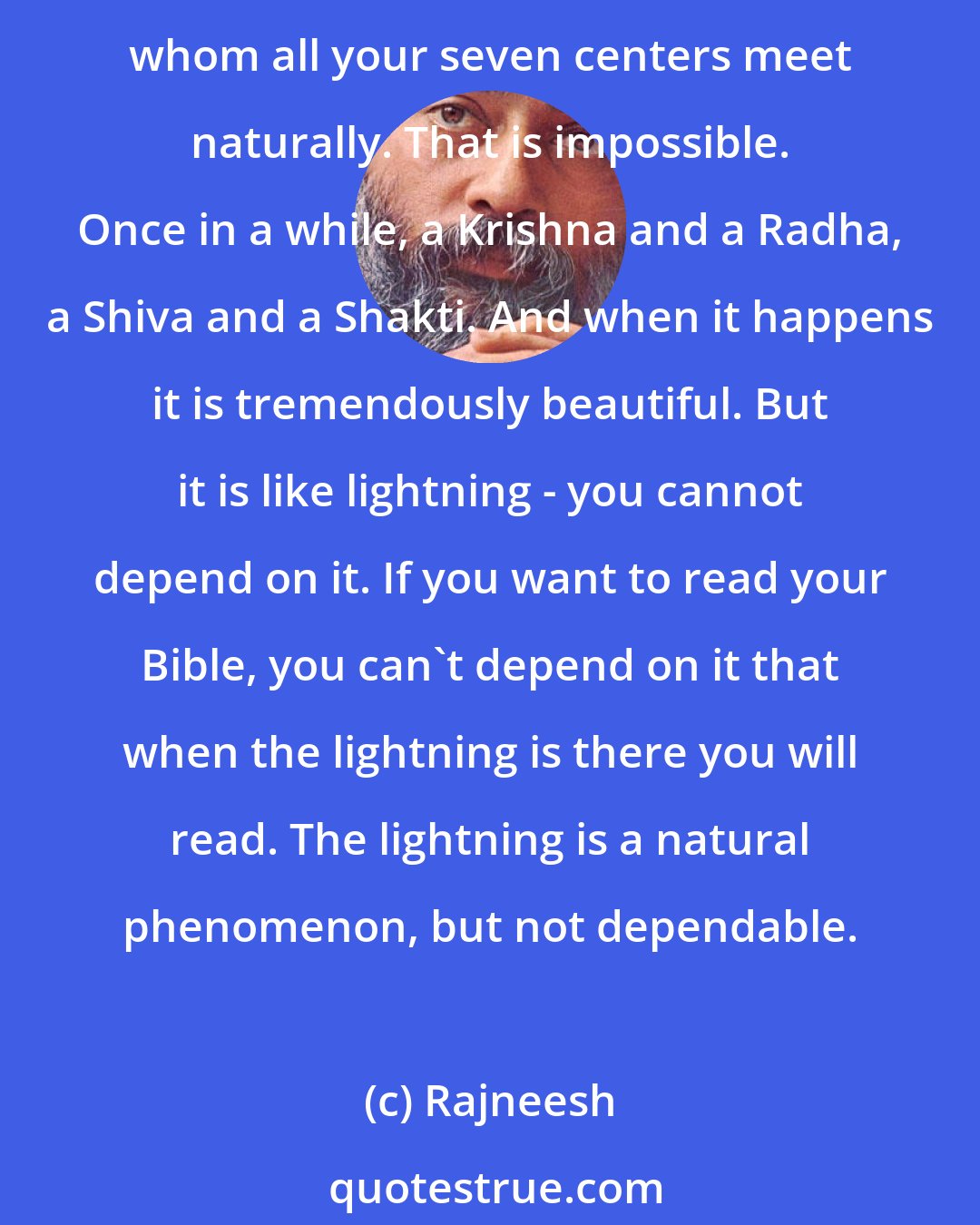 Rajneesh: In the East, we have developed a science: if you cannot find a soul mate, you can create one. And that science is Tantra. To find a soul mate means to find the person with whom all your seven centers meet naturally. That is impossible. Once in a while, a Krishna and a Radha, a Shiva and a Shakti. And when it happens it is tremendously beautiful. But it is like lightning - you cannot depend on it. If you want to read your Bible, you can't depend on it that when the lightning is there you will read. The lightning is a natural phenomenon, but not dependable.