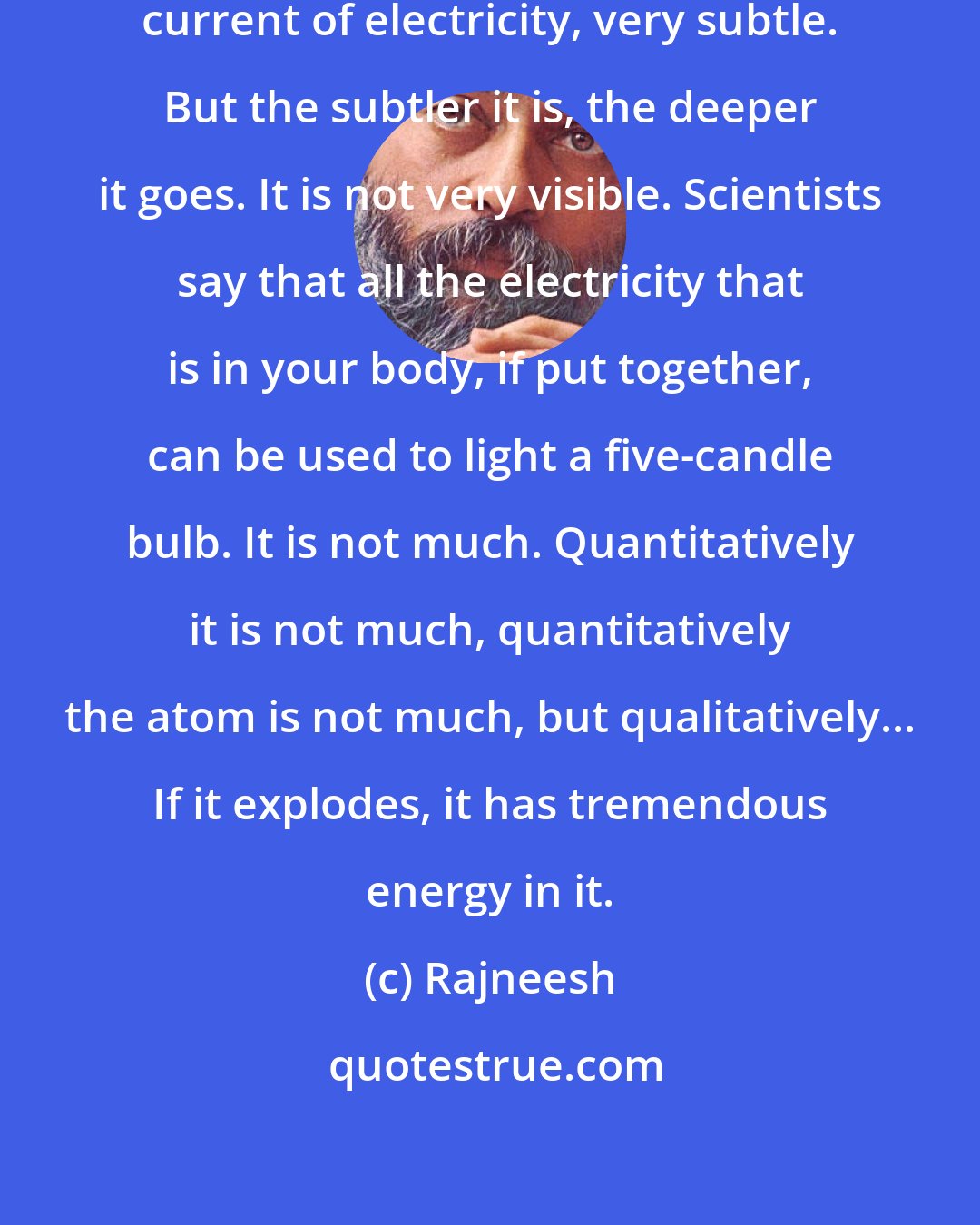 Rajneesh: In your body, there exists a subtle current of electricity, very subtle. But the subtler it is, the deeper it goes. It is not very visible. Scientists say that all the electricity that is in your body, if put together, can be used to light a five-candle bulb. It is not much. Quantitatively it is not much, quantitatively the atom is not much, but qualitatively... If it explodes, it has tremendous energy in it.