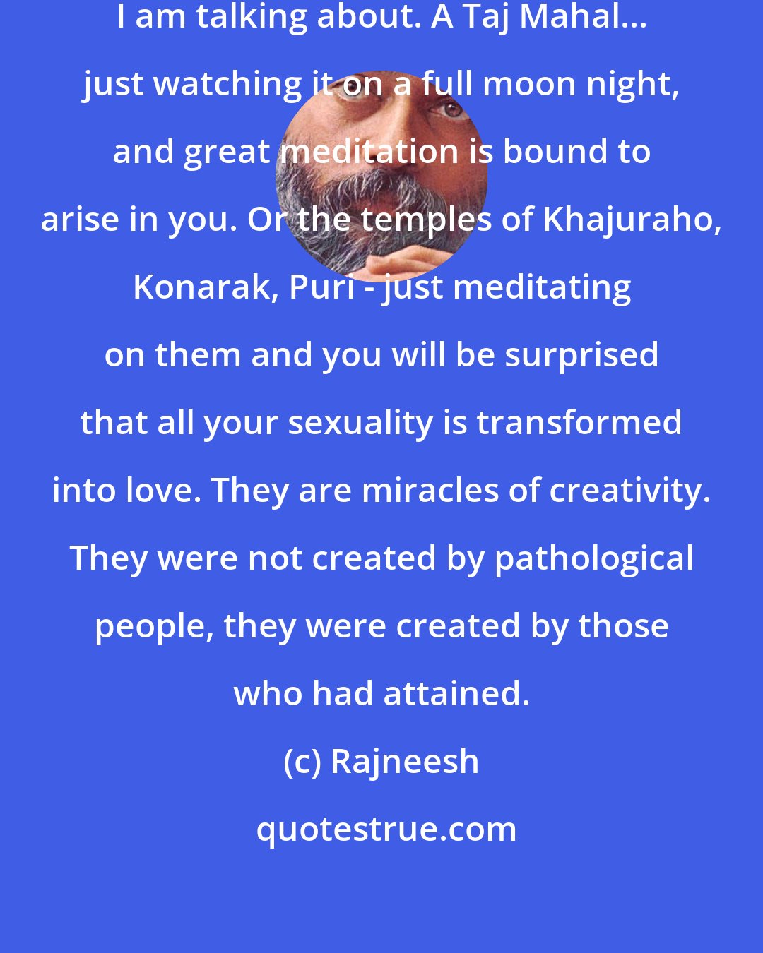 Rajneesh: It is a totally different creativity I am talking about. A Taj Mahal... just watching it on a full moon night, and great meditation is bound to arise in you. Or the temples of Khajuraho, Konarak, Puri - just meditating on them and you will be surprised that all your sexuality is transformed into love. They are miracles of creativity. They were not created by pathological people, they were created by those who had attained.