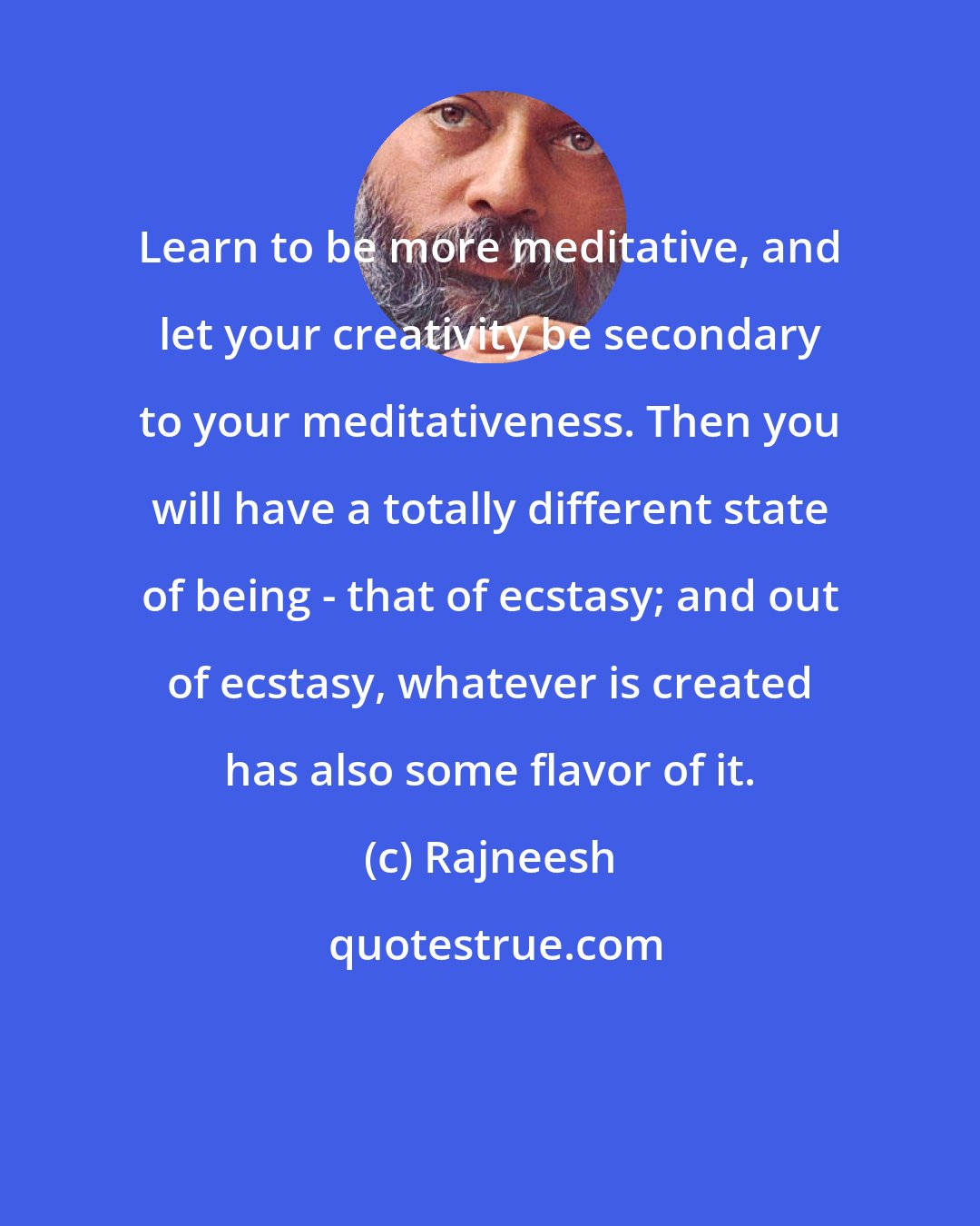 Rajneesh: Learn to be more meditative, and let your creativity be secondary to your meditativeness. Then you will have a totally different state of being - that of ecstasy; and out of ecstasy, whatever is created has also some flavor of it.