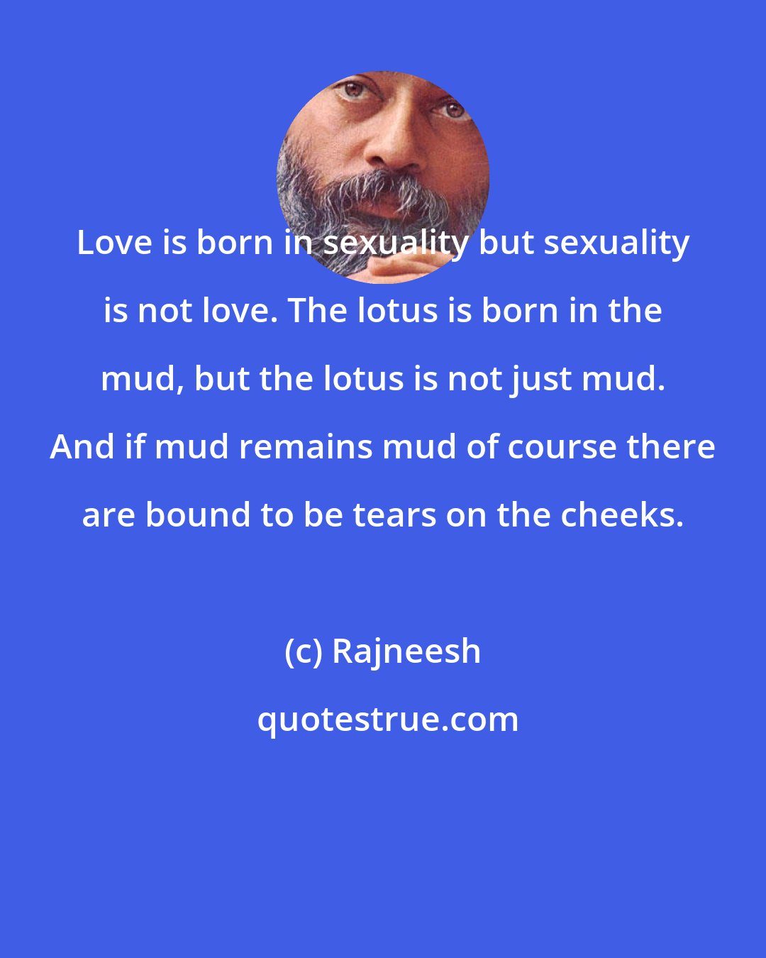 Rajneesh: Love is born in sexuality but sexuality is not love. The lotus is born in the mud, but the lotus is not just mud. And if mud remains mud of course there are bound to be tears on the cheeks.