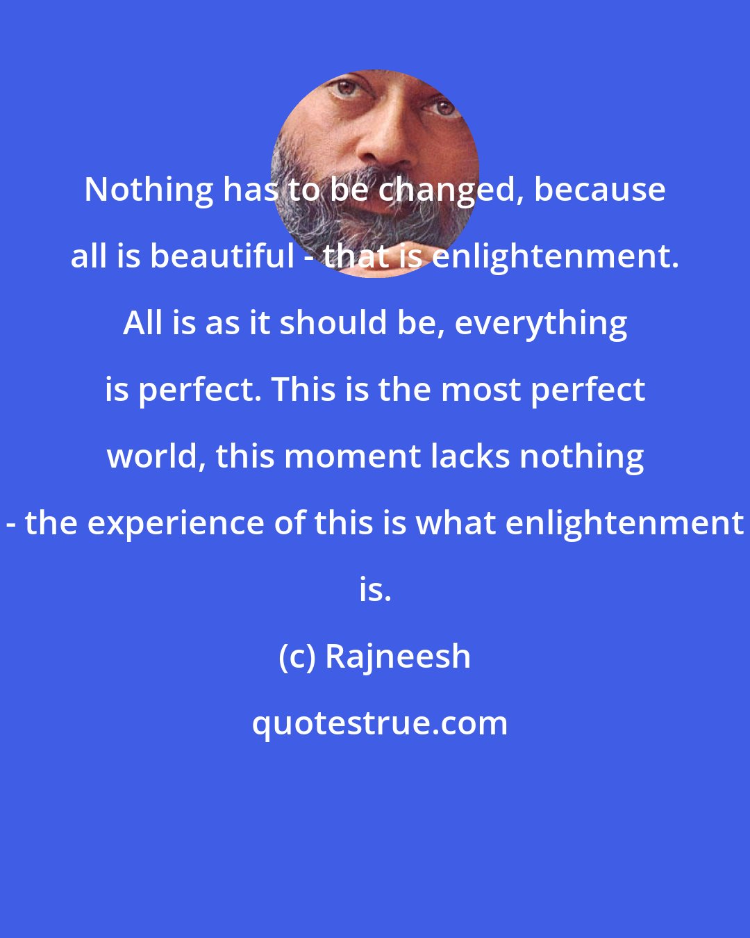 Rajneesh: Nothing has to be changed, because all is beautiful - that is enlightenment. All is as it should be, everything is perfect. This is the most perfect world, this moment lacks nothing - the experience of this is what enlightenment is.