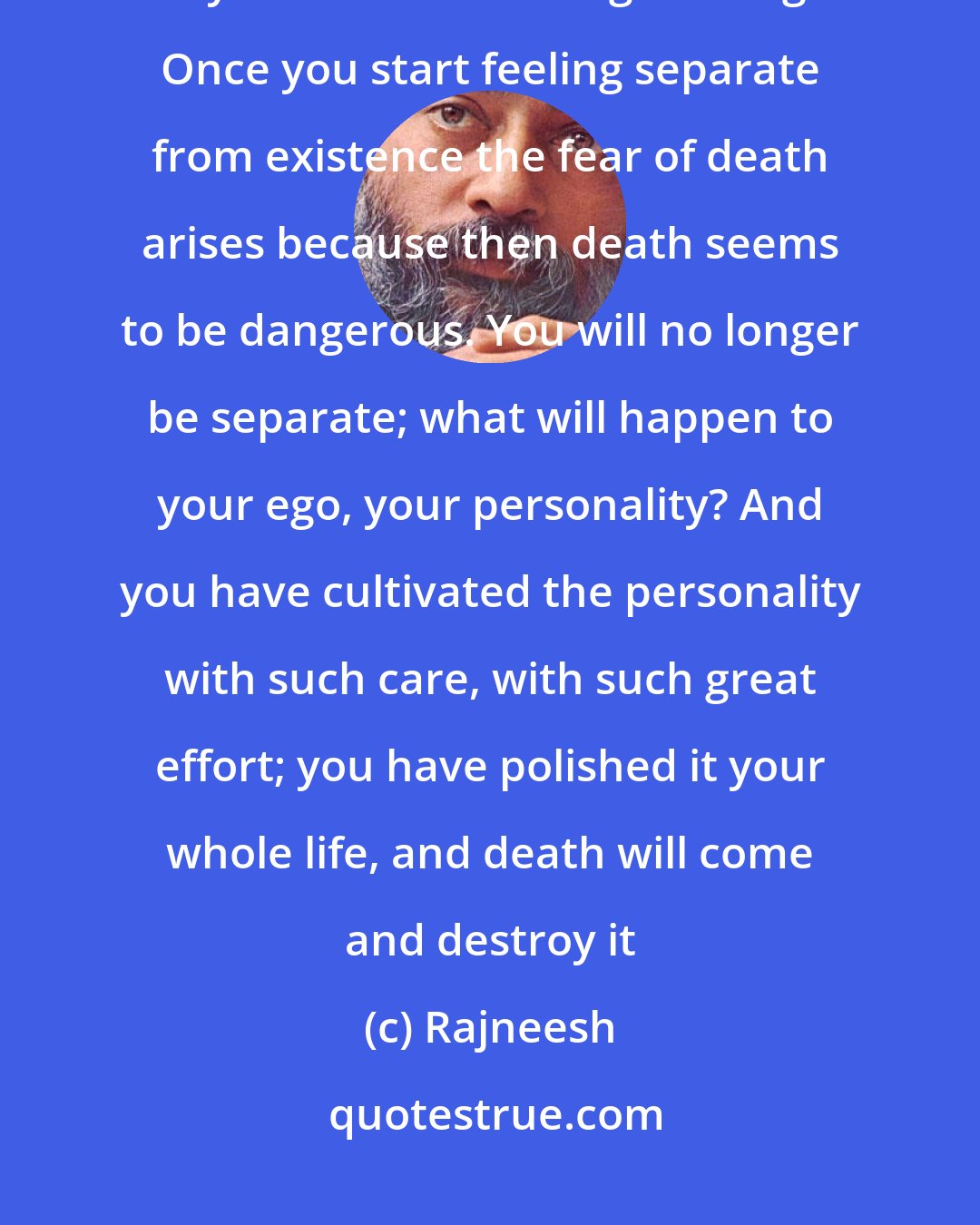 Rajneesh: People are not afraid of death, they are afraid of losing their separation, they are afraid of losing their ego. Once you start feeling separate from existence the fear of death arises because then death seems to be dangerous. You will no longer be separate; what will happen to your ego, your personality? And you have cultivated the personality with such care, with such great effort; you have polished it your whole life, and death will come and destroy it