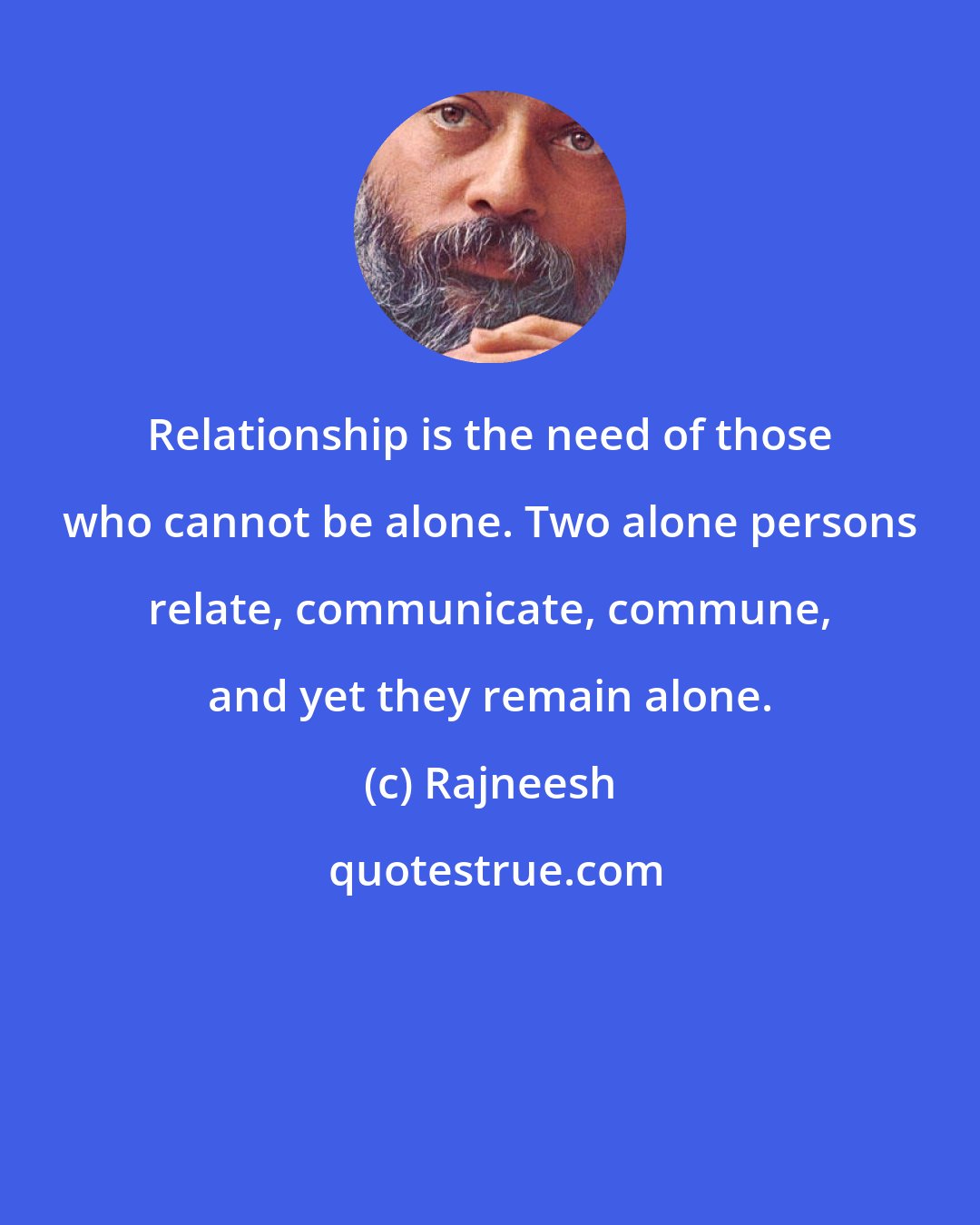 Rajneesh: Relationship is the need of those who cannot be alone. Two alone persons relate, communicate, commune, and yet they remain alone.