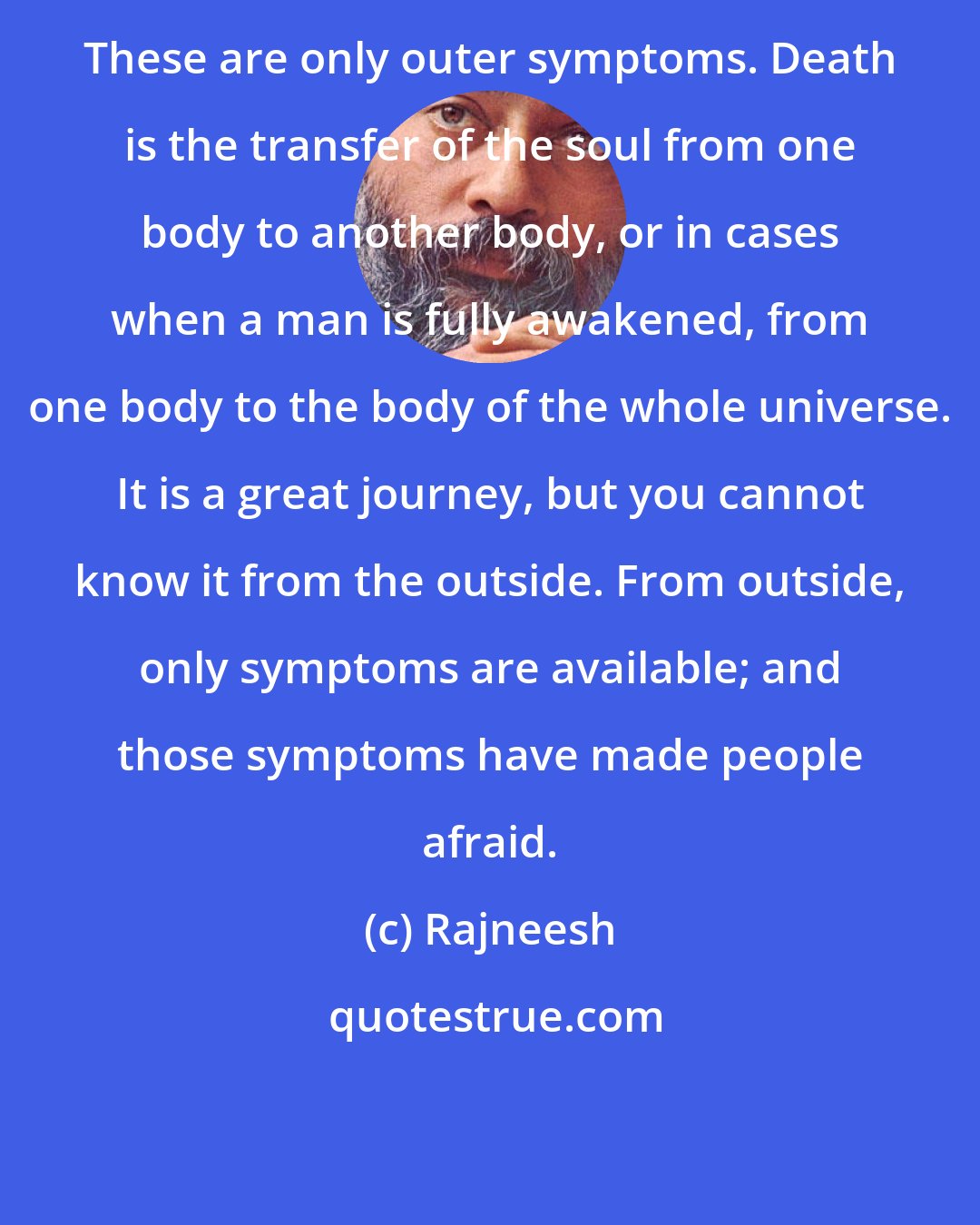 Rajneesh: These are only outer symptoms. Death is the transfer of the soul from one body to another body, or in cases when a man is fully awakened, from one body to the body of the whole universe. It is a great journey, but you cannot know it from the outside. From outside, only symptoms are available; and those symptoms have made people afraid.