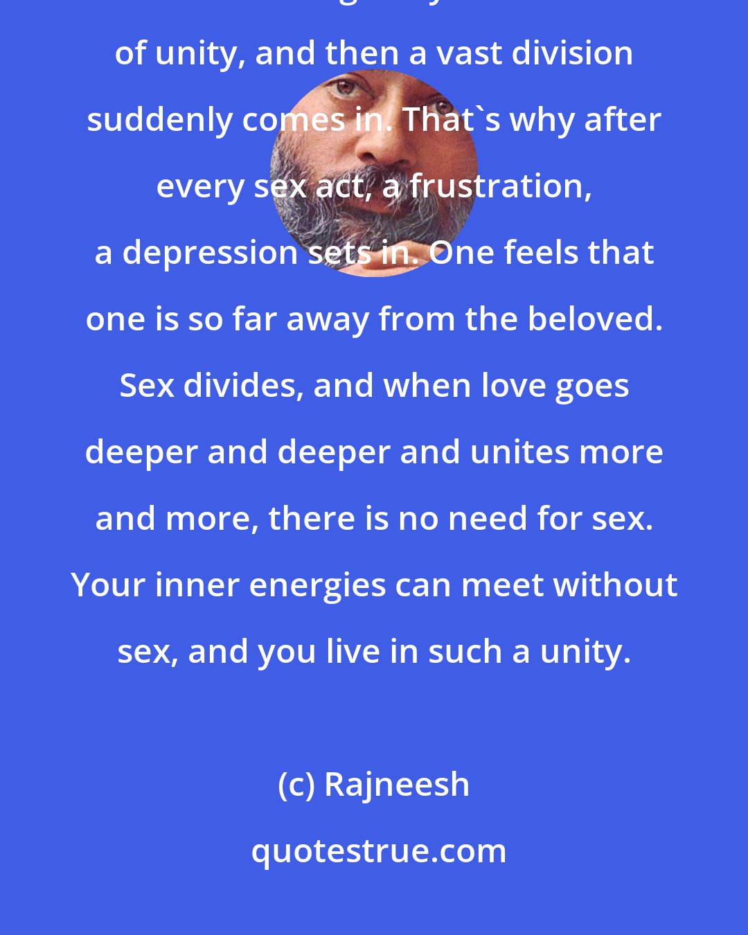 Rajneesh: When you make sex to a person, woman or man, you think it unites you. For a moment it gives you the illusion of unity, and then a vast division suddenly comes in. That's why after every sex act, a frustration, a depression sets in. One feels that one is so far away from the beloved. Sex divides, and when love goes deeper and deeper and unites more and more, there is no need for sex. Your inner energies can meet without sex, and you live in such a unity.