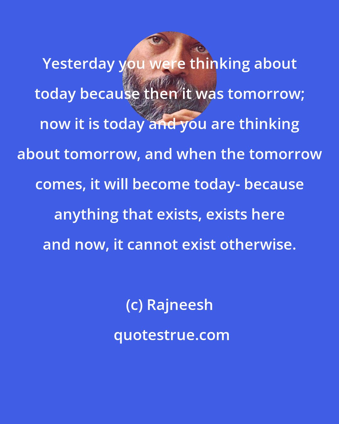 Rajneesh: Yesterday you were thinking about today because then it was tomorrow; now it is today and you are thinking about tomorrow, and when the tomorrow comes, it will become today- because anything that exists, exists here and now, it cannot exist otherwise.