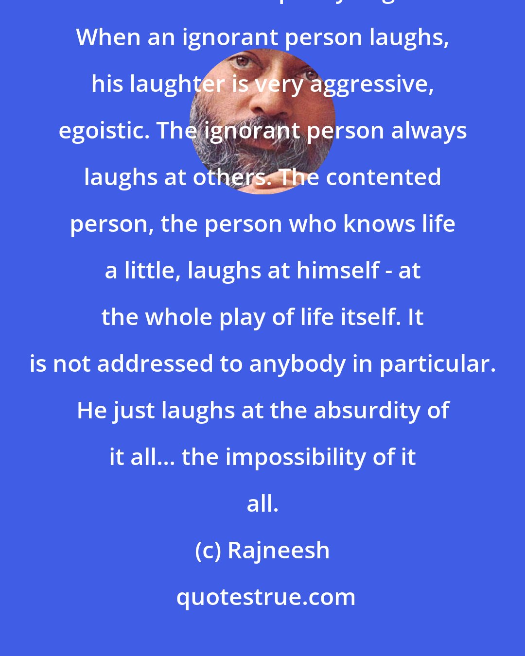 Rajneesh: A buddha laughs too, but his laughter has the quality of a smile. His laughter has the feminine quality of grace. When an ignorant person laughs, his laughter is very aggressive, egoistic. The ignorant person always laughs at others. The contented person, the person who knows life a little, laughs at himself - at the whole play of life itself. It is not addressed to anybody in particular. He just laughs at the absurdity of it all... the impossibility of it all.