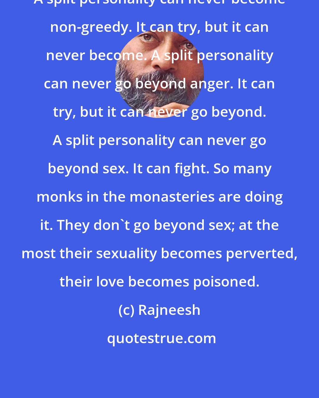 Rajneesh: A split personality can never become non-greedy. It can try, but it can never become. A split personality can never go beyond anger. It can try, but it can never go beyond. A split personality can never go beyond sex. It can fight. So many monks in the monasteries are doing it. They don't go beyond sex; at the most their sexuality becomes perverted, their love becomes poisoned.