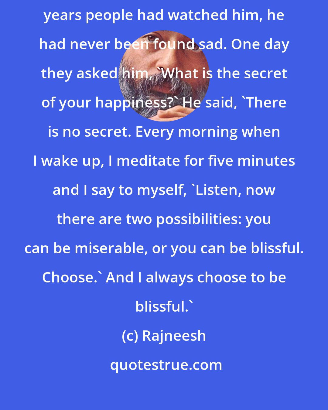 Rajneesh: A Sufi mystic who had always remained happy was asked.... For seventy years people had watched him, he had never been found sad. One day they asked him, 'What is the secret of your happiness?' He said, 'There is no secret. Every morning when I wake up, I meditate for five minutes and I say to myself, 'Listen, now there are two possibilities: you can be miserable, or you can be blissful. Choose.' And I always choose to be blissful.'