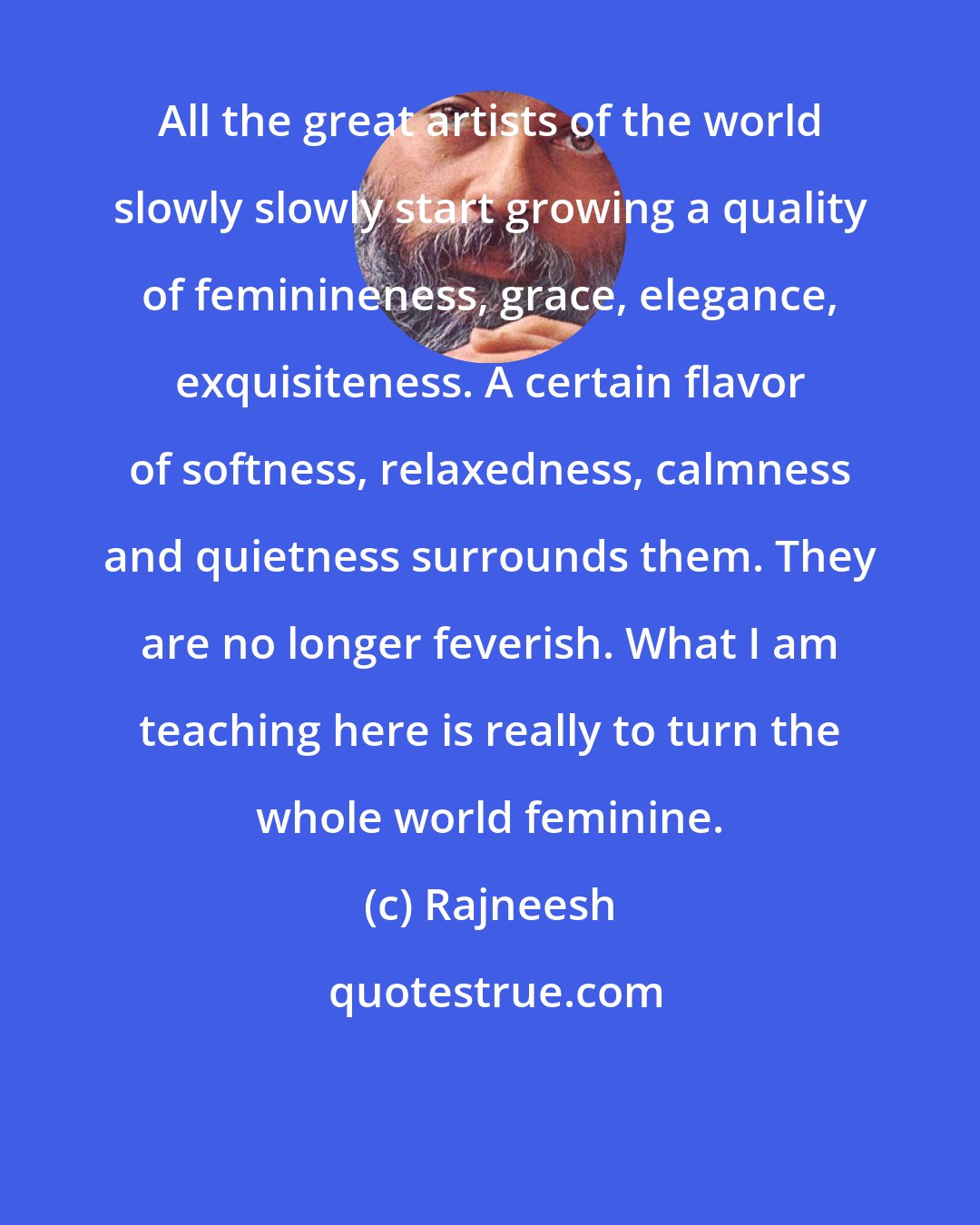 Rajneesh: All the great artists of the world slowly slowly start growing a quality of feminineness, grace, elegance, exquisiteness. A certain flavor of softness, relaxedness, calmness and quietness surrounds them. They are no longer feverish. What I am teaching here is really to turn the whole world feminine.