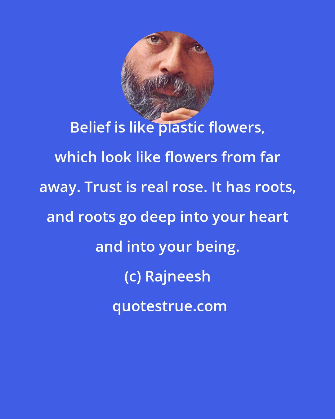 Rajneesh: Belief is like plastic flowers, which look like flowers from far away. Trust is real rose. It has roots, and roots go deep into your heart and into your being.