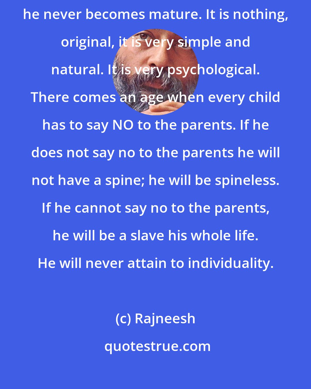 Rajneesh: Every child has to disobey the father. Unless a child disobeys the father he never becomes mature. It is nothing, original, it is very simple and natural. It is very psychological. There comes an age when every child has to say NO to the parents. If he does not say no to the parents he will not have a spine; he will be spineless. If he cannot say no to the parents, he will be a slave his whole life. He will never attain to individuality.