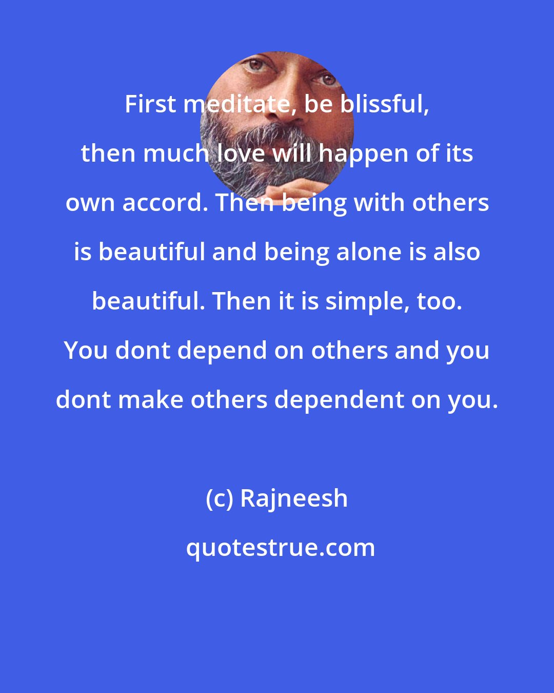 Rajneesh: First meditate, be blissful, then much love will happen of its own accord. Then being with others is beautiful and being alone is also beautiful. Then it is simple, too. You dont depend on others and you dont make others dependent on you.