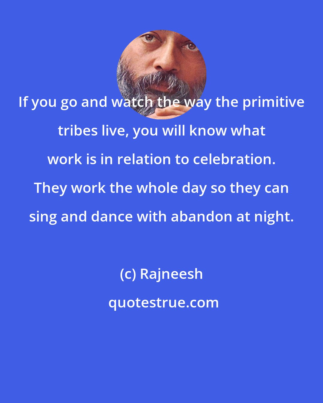 Rajneesh: If you go and watch the way the primitive tribes live, you will know what work is in relation to celebration. They work the whole day so they can sing and dance with abandon at night.