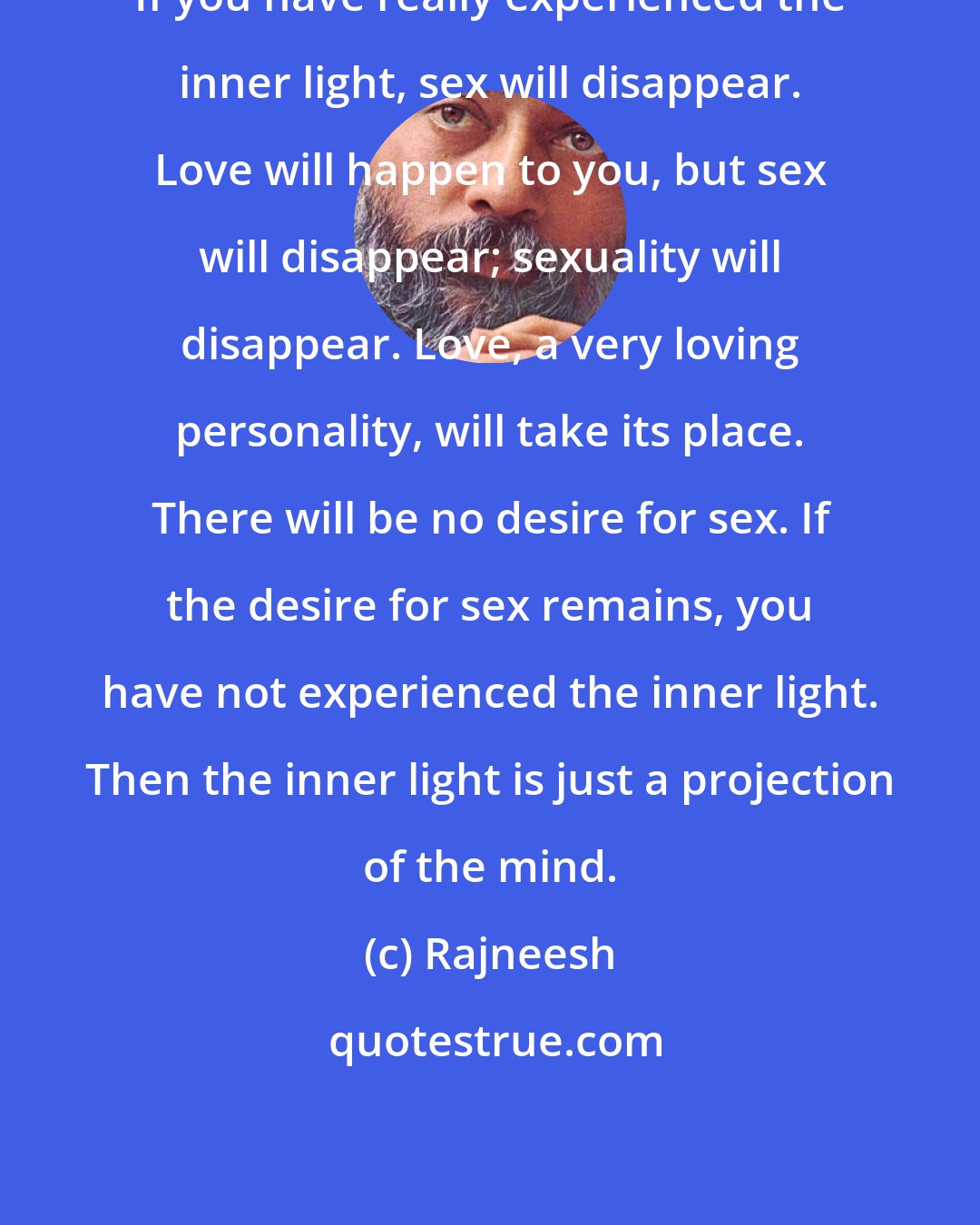 Rajneesh: If you have really experienced the inner light, sex will disappear. Love will happen to you, but sex will disappear; sexuality will disappear. Love, a very loving personality, will take its place. There will be no desire for sex. If the desire for sex remains, you have not experienced the inner light. Then the inner light is just a projection of the mind.