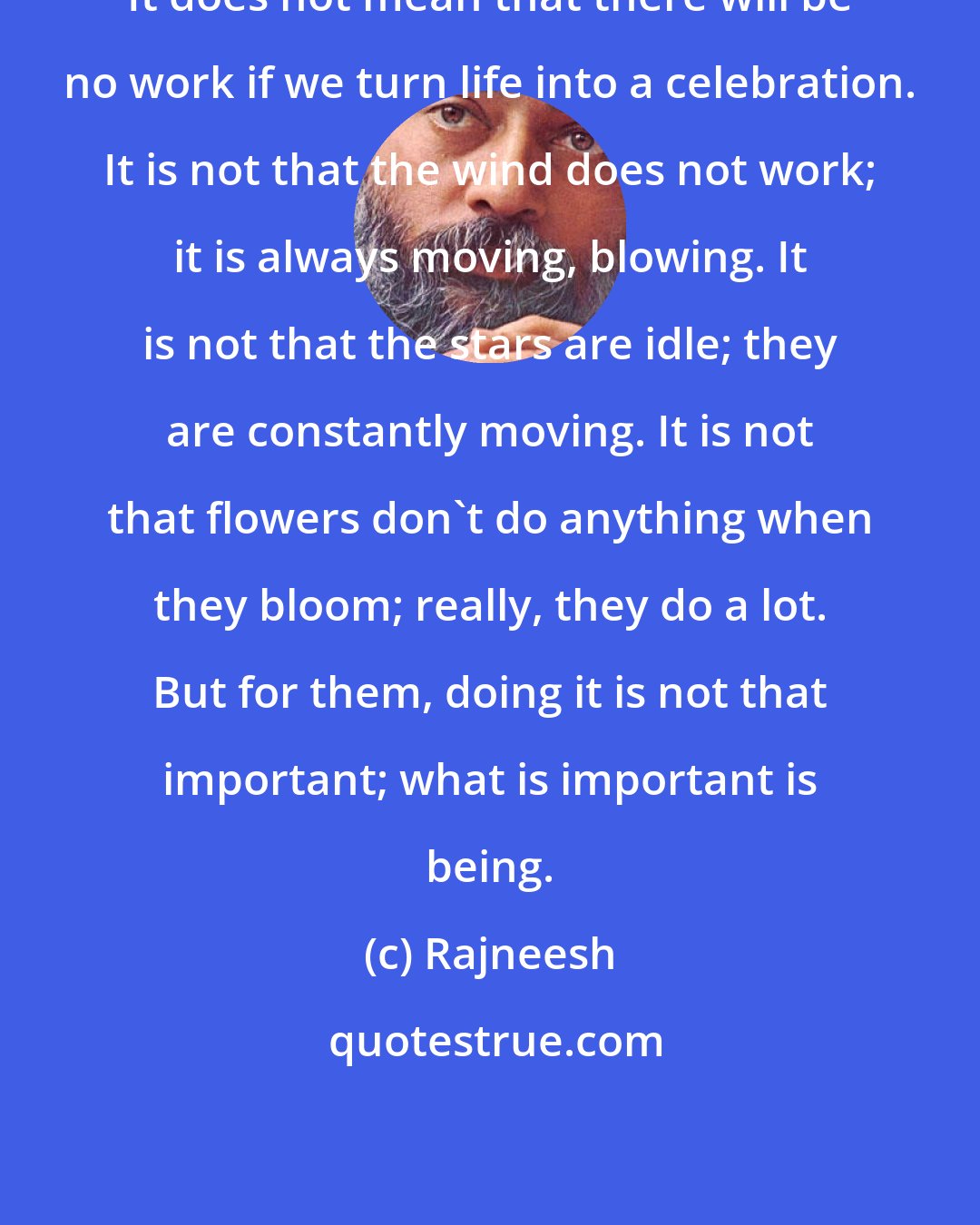 Rajneesh: It does not mean that there will be no work if we turn life into a celebration. It is not that the wind does not work; it is always moving, blowing. It is not that the stars are idle; they are constantly moving. It is not that flowers don't do anything when they bloom; really, they do a lot. But for them, doing it is not that important; what is important is being.