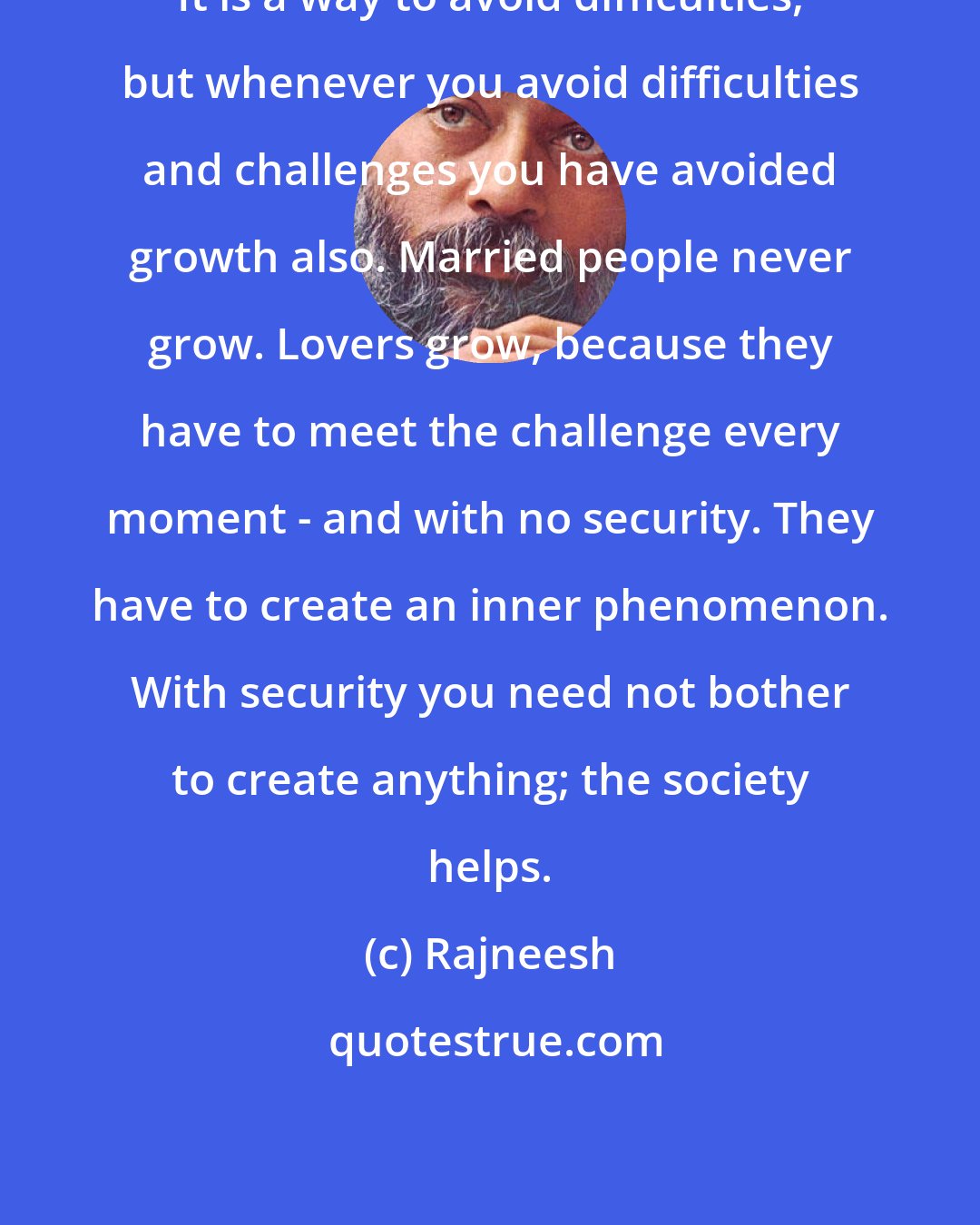 Rajneesh: It is a way to avoid difficulties, but whenever you avoid difficulties and challenges you have avoided growth also. Married people never grow. Lovers grow, because they have to meet the challenge every moment - and with no security. They have to create an inner phenomenon. With security you need not bother to create anything; the society helps.