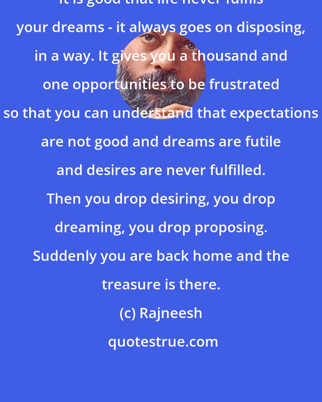 Rajneesh: It is good that life never fulfils your dreams - it always goes on disposing, in a way. It gives you a thousand and one opportunities to be frustrated so that you can understand that expectations are not good and dreams are futile and desires are never fulfilled. Then you drop desiring, you drop dreaming, you drop proposing. Suddenly you are back home and the treasure is there.