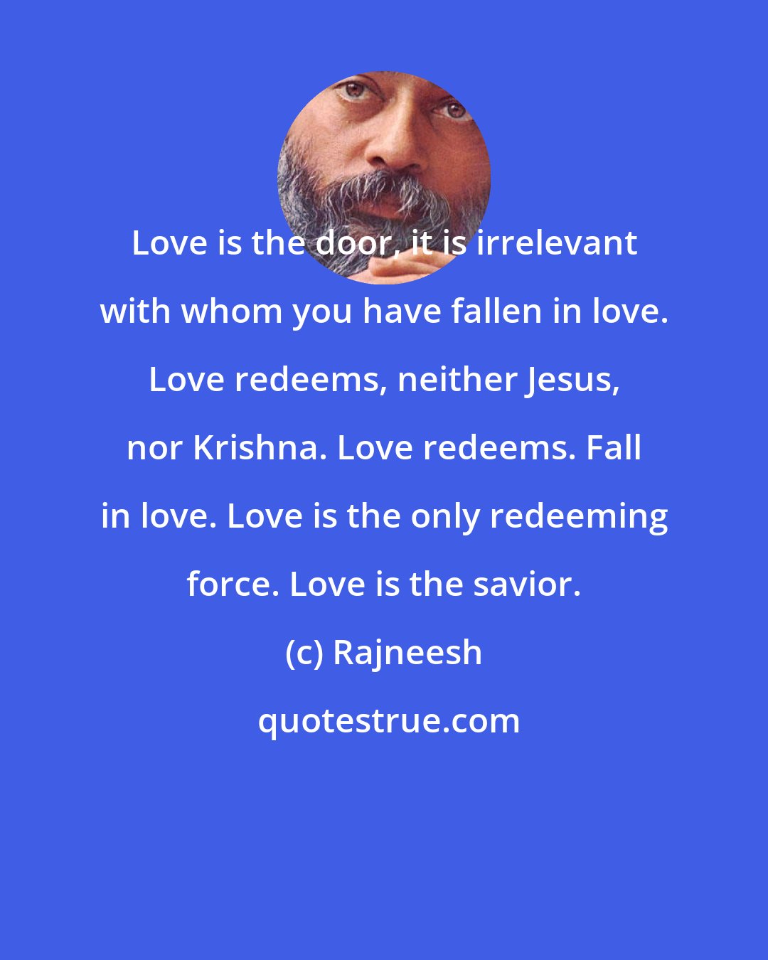 Rajneesh: Love is the door, it is irrelevant with whom you have fallen in love. Love redeems, neither Jesus, nor Krishna. Love redeems. Fall in love. Love is the only redeeming force. Love is the savior.