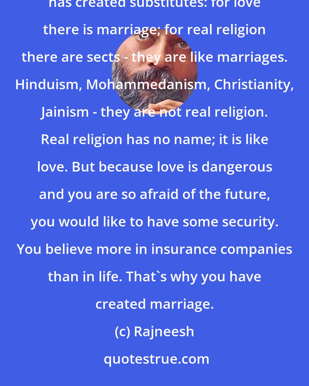 Rajneesh: Man has to create marriage because man is afraid of the unknown. On all levels of life and existence, man has created substitutes: for love there is marriage; for real religion there are sects - they are like marriages. Hinduism, Mohammedanism, Christianity, Jainism - they are not real religion. Real religion has no name; it is like love. But because love is dangerous and you are so afraid of the future, you would like to have some security. You believe more in insurance companies than in life. That's why you have created marriage.
