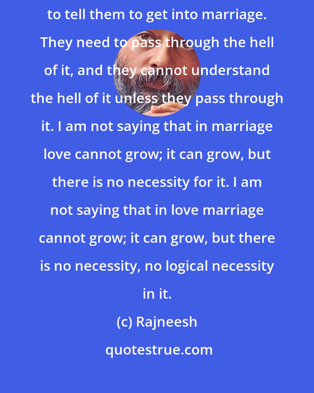 Rajneesh: Marriage is a hell, but sometimes people need it. What to do? So I have to tell them to get into marriage. They need to pass through the hell of it, and they cannot understand the hell of it unless they pass through it. I am not saying that in marriage love cannot grow; it can grow, but there is no necessity for it. I am not saying that in love marriage cannot grow; it can grow, but there is no necessity, no logical necessity in it.