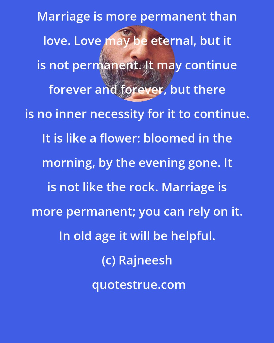 Rajneesh: Marriage is more permanent than love. Love may be eternal, but it is not permanent. It may continue forever and forever, but there is no inner necessity for it to continue. It is like a flower: bloomed in the morning, by the evening gone. It is not like the rock. Marriage is more permanent; you can rely on it. In old age it will be helpful.