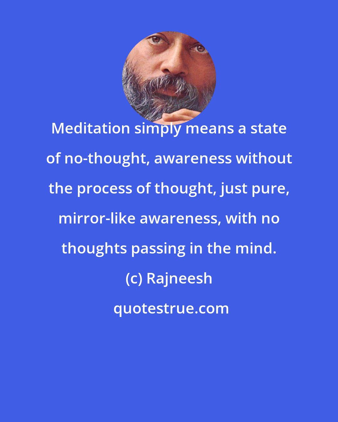 Rajneesh: Meditation simply means a state of no-thought, awareness without the process of thought, just pure, mirror-like awareness, with no thoughts passing in the mind.