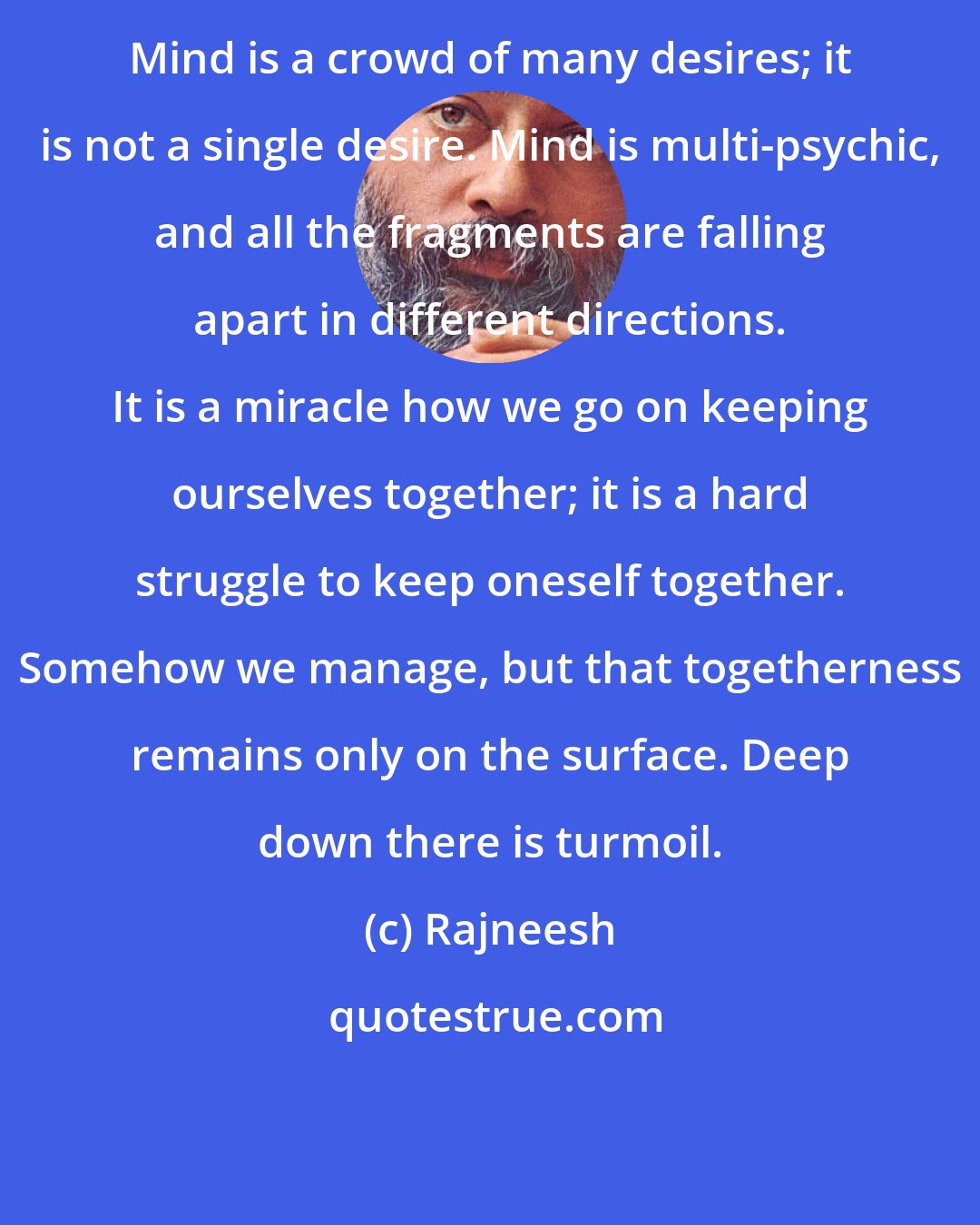 Rajneesh: Mind is a crowd of many desires; it is not a single desire. Mind is multi-psychic, and all the fragments are falling apart in different directions. It is a miracle how we go on keeping ourselves together; it is a hard struggle to keep oneself together. Somehow we manage, but that togetherness remains only on the surface. Deep down there is turmoil.