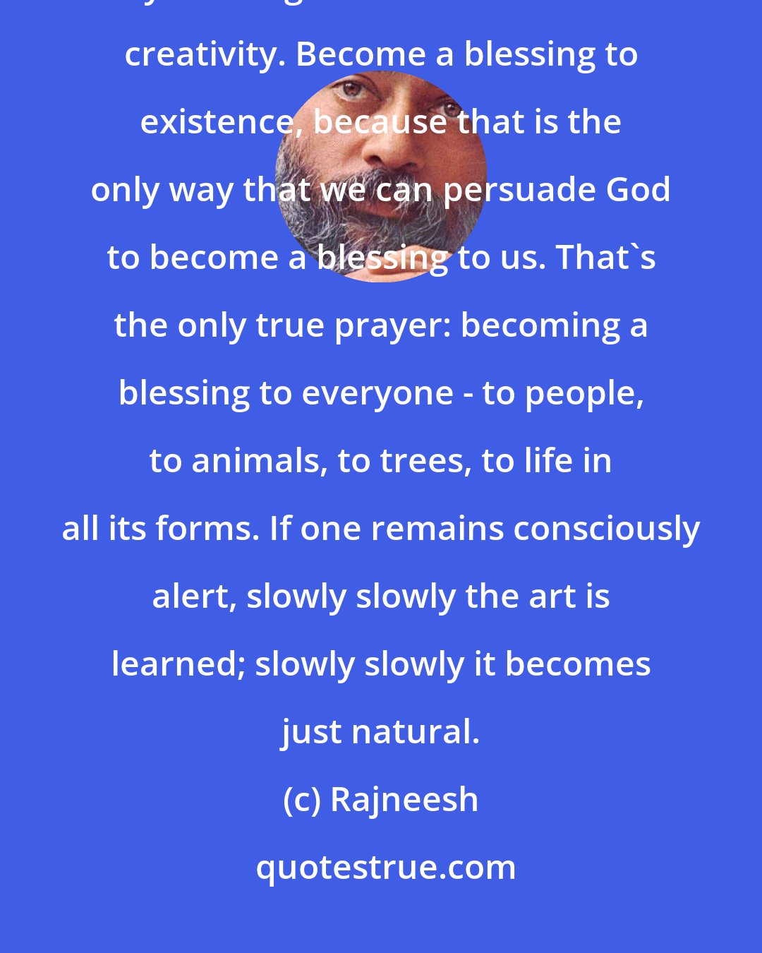 Rajneesh: Remember from this very moment: always choose that which is good for you and good for others. Choose creativity. Become a blessing to existence, because that is the only way that we can persuade God to become a blessing to us. That's the only true prayer: becoming a blessing to everyone - to people, to animals, to trees, to life in all its forms. If one remains consciously alert, slowly slowly the art is learned; slowly slowly it becomes just natural.