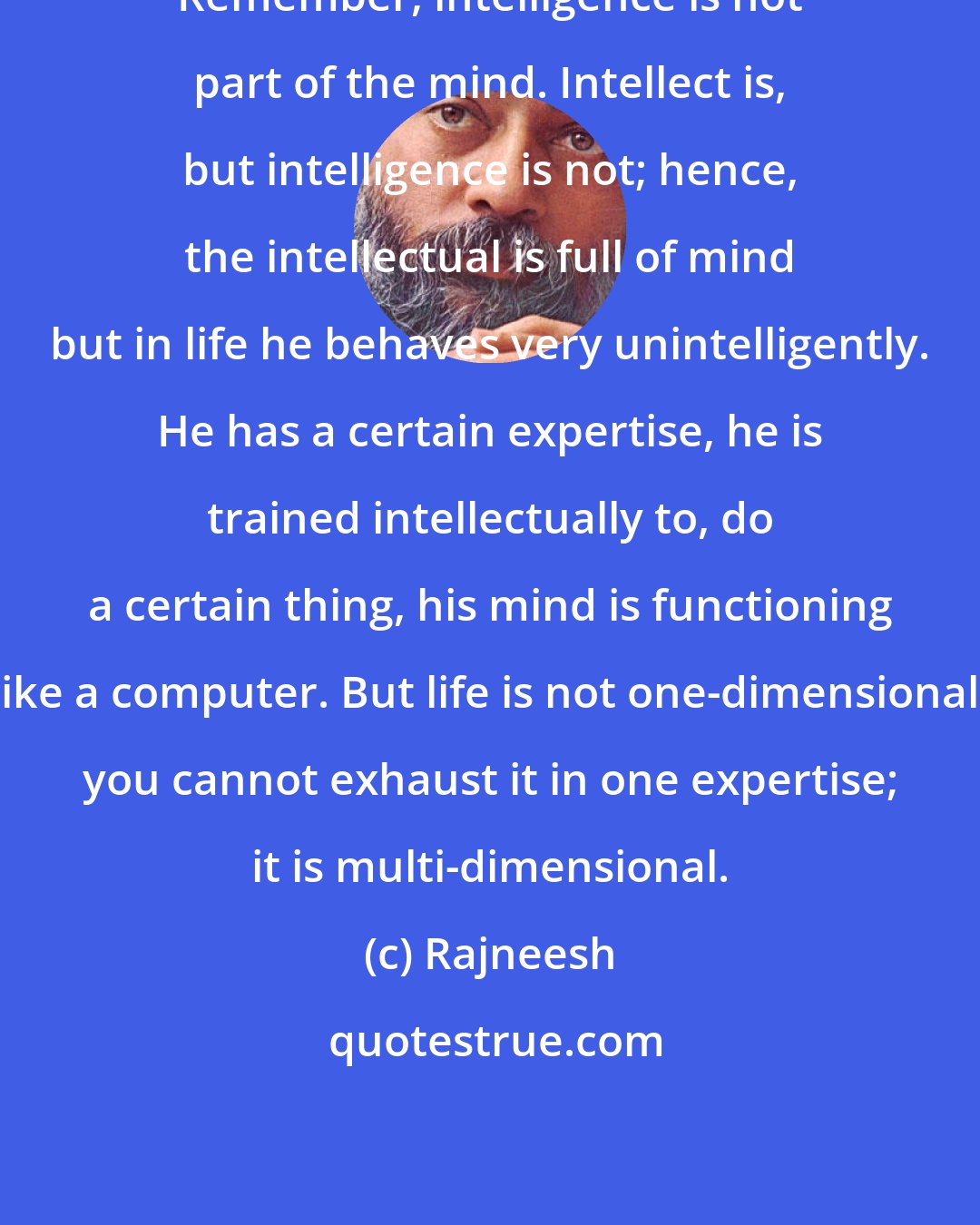 Rajneesh: Remember, intelligence is not part of the mind. Intellect is, but intelligence is not; hence, the intellectual is full of mind but in life he behaves very unintelligently. He has a certain expertise, he is trained intellectually to, do a certain thing, his mind is functioning like a computer. But life is not one-dimensional, you cannot exhaust it in one expertise; it is multi-dimensional.