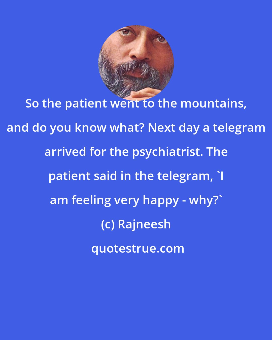 Rajneesh: So the patient went to the mountains, and do you know what? Next day a telegram arrived for the psychiatrist. The patient said in the telegram, 'I am feeling very happy - why?'