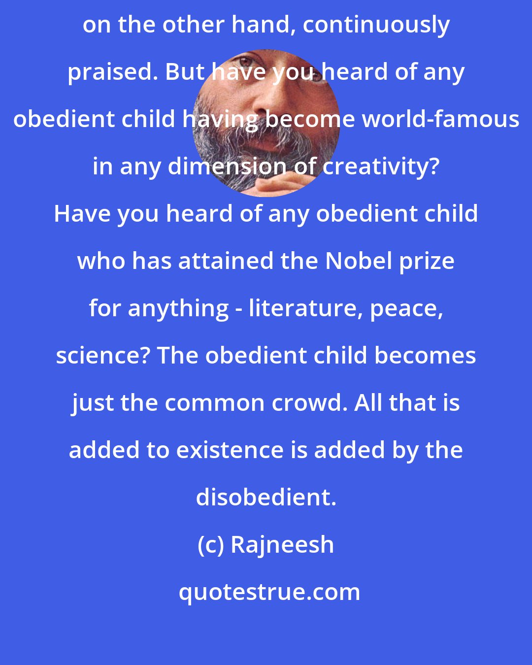 Rajneesh: The disobedient child is continuously condemned. The obedient child is, on the other hand, continuously praised. But have you heard of any obedient child having become world-famous in any dimension of creativity? Have you heard of any obedient child who has attained the Nobel prize for anything - literature, peace, science? The obedient child becomes just the common crowd. All that is added to existence is added by the disobedient.