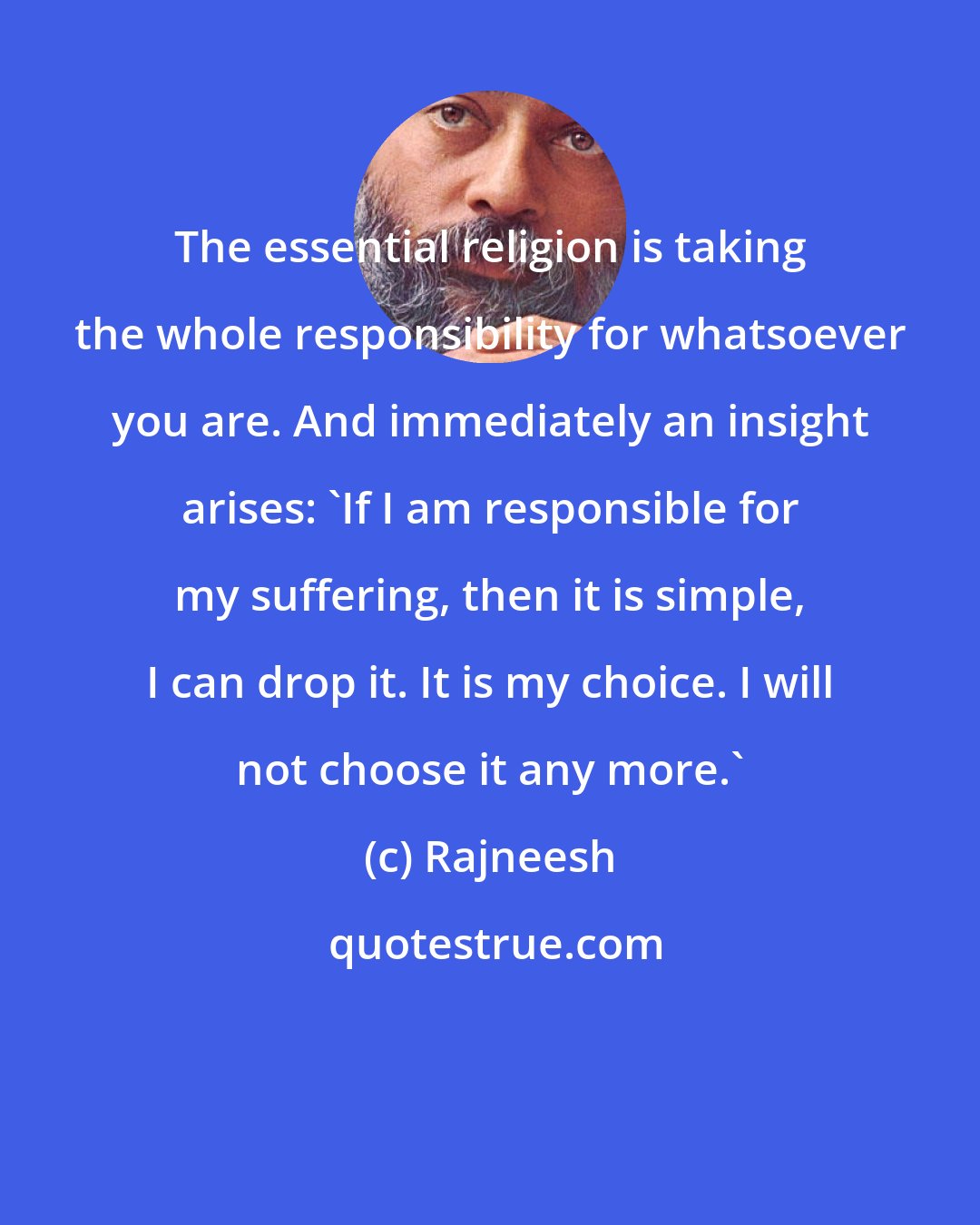 Rajneesh: The essential religion is taking the whole responsibility for whatsoever you are. And immediately an insight arises: 'If I am responsible for my suffering, then it is simple, I can drop it. It is my choice. I will not choose it any more.'