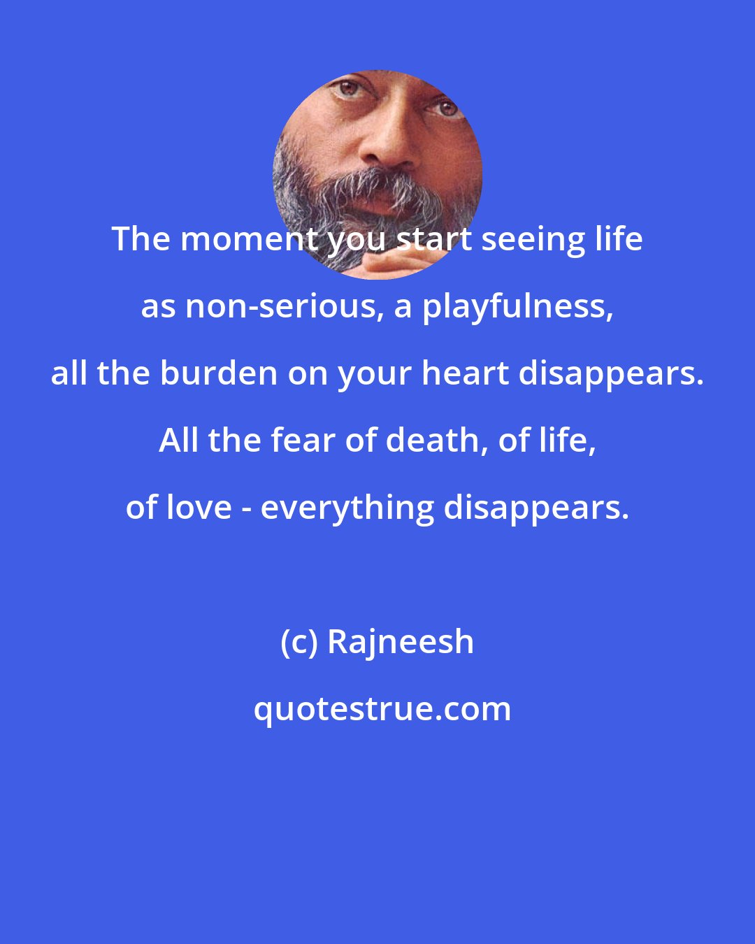 Rajneesh: The moment you start seeing life as non-serious, a playfulness, all the burden on your heart disappears. All the fear of death, of life, of love - everything disappears.