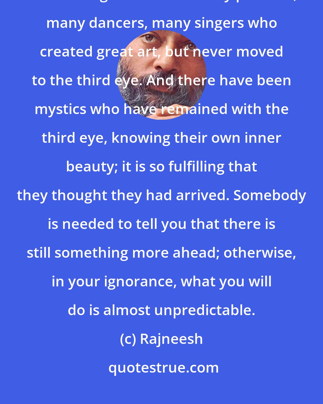 Rajneesh: There have been many poets who have lived at the fifth center of creativity and never gone ahead - many painters, many dancers, many singers who created great art, but never moved to the third eye. And there have been mystics who have remained with the third eye, knowing their own inner beauty; it is so fulfilling that they thought they had arrived. Somebody is needed to tell you that there is still something more ahead; otherwise, in your ignorance, what you will do is almost unpredictable.