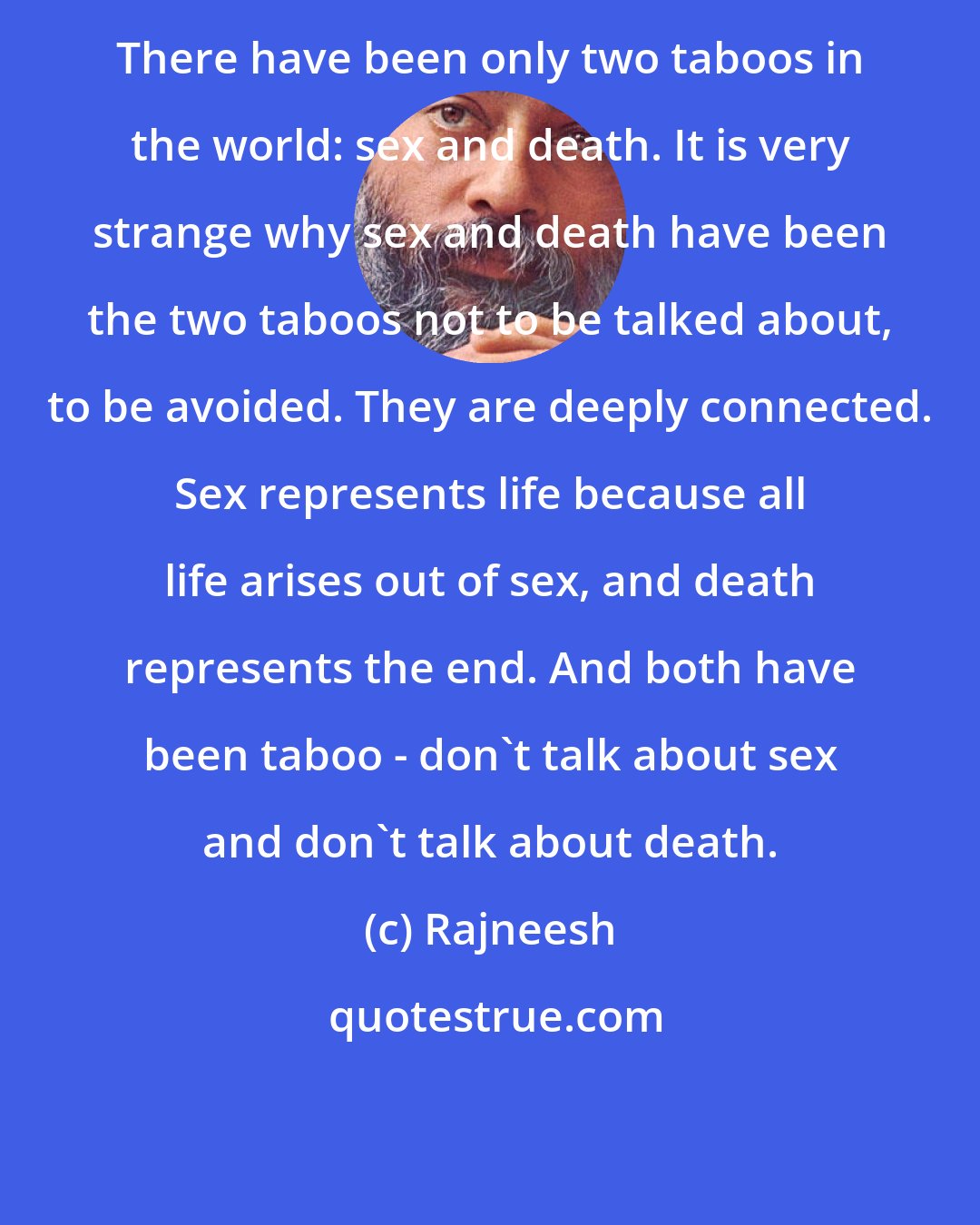 Rajneesh: There have been only two taboos in the world: sex and death. It is very strange why sex and death have been the two taboos not to be talked about, to be avoided. They are deeply connected. Sex represents life because all life arises out of sex, and death represents the end. And both have been taboo - don't talk about sex and don't talk about death.