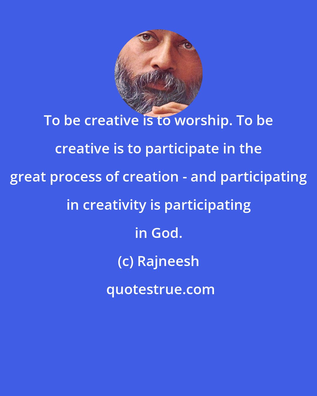 Rajneesh: To be creative is to worship. To be creative is to participate in the great process of creation - and participating in creativity is participating in God.