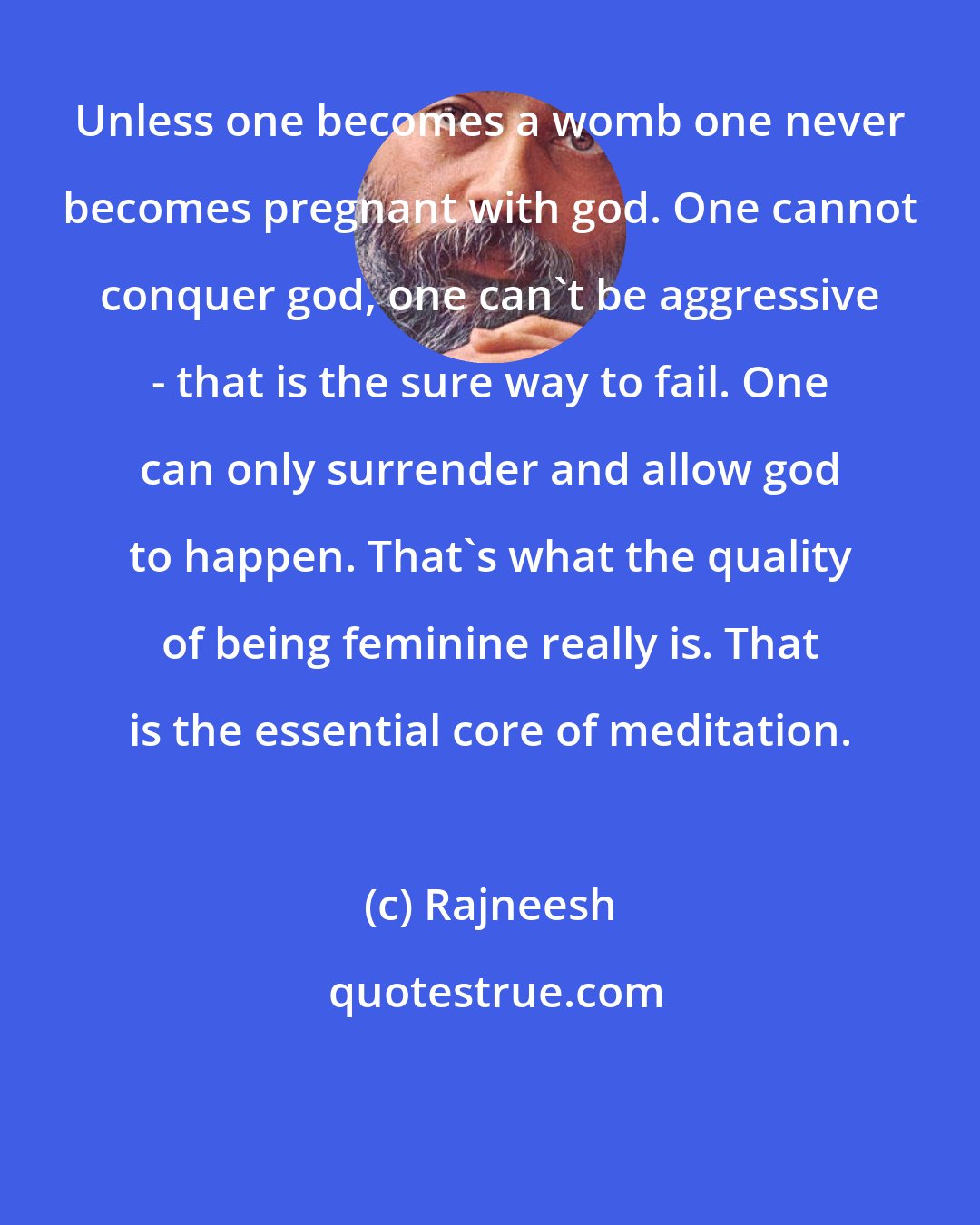 Rajneesh: Unless one becomes a womb one never becomes pregnant with god. One cannot conquer god, one can't be aggressive - that is the sure way to fail. One can only surrender and allow god to happen. That's what the quality of being feminine really is. That is the essential core of meditation.