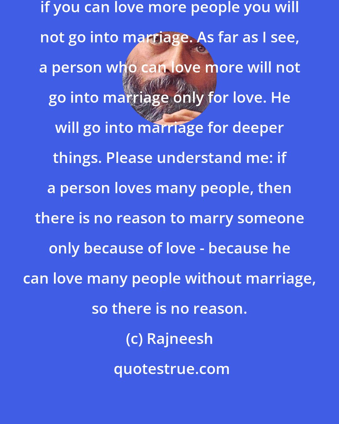 Rajneesh: When I say this, I don't mean that if you can love more people you will not go into marriage. As far as I see, a person who can love more will not go into marriage only for love. He will go into marriage for deeper things. Please understand me: if a person loves many people, then there is no reason to marry someone only because of love - because he can love many people without marriage, so there is no reason.