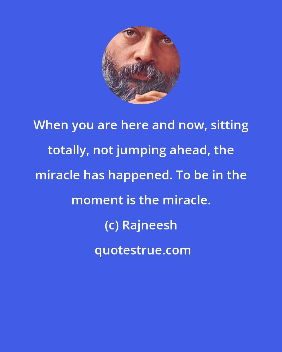 Rajneesh: When you are here and now, sitting totally, not jumping ahead, the miracle has happened. To be in the moment is the miracle.